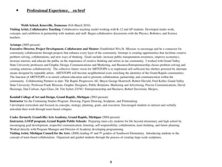 •       Professional Experience,              en bref


          Webb School, Knoxville, Tennessee (Feb-March 2010)
Visiting Artist, Collaborative Teaching: Collaborative teaching model working with K-12 and AP students. Developed studio work,
concepts, and exhibition in partnership with students and staff. Began collaborative discussions with the Physics, Robotics, and Science
teachers.

Artstops (2005-present)
Executive Director, Project Development, Collaborator and Mentor: Established 501c3k Mission: to encourage and be a connector for
community collaborations through projects that enhance every layer of the community. Artstops is creating opportunities that facilitate creative
problem solving, collaborations, and new ways of thinking. Goals include: increase public transportation awareness, improve economics,
increase tourism, and educate the public on the importance of creative thinking and artists in our community. I worked with Grand Valley
State University professors and Graphic Design, Communications and Marketing, and Business/Entrepreneurship classes problem solving and
creating solutions collaboratively. The collective future vision for ARTSTOPS is to implement self-sufﬁcient bus shelters powered by alternate
means designed by reputable artists. ARTSTOPS will become neighborhood icons enriching the identities of the Grand Rapids communities.
The function of ARTSTOPS is to enrich cultural education and to promote collaboration, partnership, and communication within the
community. Collaborating Partners to date: The Rapid, Progressive AE, Mayor George Heartwell, Robert Eleveld, Fred Keller, Grand Valley
State University: Professor Frank Blossom, Graphic Designers, Public Relations, Marketing and Advertising, Precise Communications, David
Huizenga, Dan Carlson, Agio Glass, Dr. Tim Syfert, GVSU: Entrepreneurship and Business, Robert Daverman, Meijers,
	

Kendall College of Art and Design, Grand Rapids, Michigan (2003-present)
Instructor for the Continuing Studies Program: Drawing, Figure Drawing, Sculpture, and Printmaking.
I developed curriculum and focused on concepts, strategy, planning, goals, and execution. Encouraged students to interact and verbally
articulate their work through team-based critiques.	

	

Cooks (formerly Grandville) Arts Academy, Grand Rapids, Michigan (2004-present)
Instructor, LOOP program, Grand Rapids Public Schools: Preparing inner-city students for life beyond elementary and high school by
encouraging goal development, respectful communication, listening, self-responsibility, collaboration, team building, and future planning.
Worked directly with Program Manager and Director of Academy developing programming.
Visiting Artist, Michigan Council for the Arts: (2008) leading 4th and 5th graders of Southwest Elementary. Introducing students to the
concept of team based collaboration. Organized and guided students through the process of creating large-scale sculptures.




                                                                                 4
 