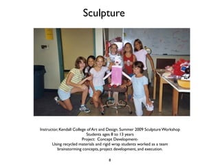 Sculpture




Instructor, Kendall College of Art and Design. Summer 2009 Sculpture Workshop
                           Students ages 8 to 13 years
                         Project: Concept Development-
       Using recycled materials and rigid wrap students worked as a team
          brainstorming concepts, project development, and execution.

                                     8
 