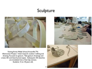 Sculpture




        Visiting Artist. Webb School, Knoxville, TN.
 Abstraction Project: Initial research outdoor walking and
  drawing. Focused on gesture. Take gesture drawings and
create 3D card board proto-types. Subsequent 3D sketches
           are translated into a ﬁnal clay version.
                Students 15 to 18 years old.

                                                             9
 