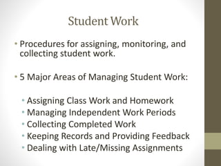 Student Work
• Procedures for assigning, monitoring, and
collecting student work.
• 5 Major Areas of Managing Student Work:
• Assigning Class Work and Homework
• Managing Independent Work Periods
• Collecting Completed Work
• Keeping Records and Providing Feedback
• Dealing with Late/Missing Assignments
 