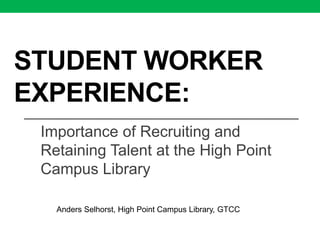 STUDENT WORKER
EXPERIENCE:
Importance of Recruiting and
Retaining Talent at the High Point
Campus Library
Anders Selhorst, High Point Campus Library, GTCC
 