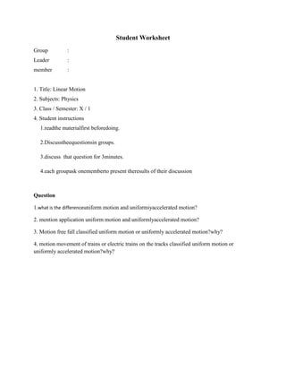 Student Worksheet
Group          :
Leader         :
member         :


1. Title: Linear Motion
2. Subjects: Physics
3. Class / Semester: X / 1
4. Student instructions
   1.readthe materialfirst beforedoing.

   2.Discusstheequestionsin groups.

   3.discuss that question for 3minutes.

   4.each groupask onememberto present theresults of their discussion



Question

1.what is the differenceuniform motion and uniformiyaccelerated motion?

2. mention application uniform motion and uniformlyaccelerated motion?

3. Motion free fall classified uniform motion or uniformly accelerated motion?why?

4. motion movement of trains or electric trains on the tracks classified uniform motion or
uniformly accelerated motion?why?
 