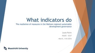 What indicators do
The mediation of measures in the Walloon regional sustainable
development governance
Louis Florin
FASOS - ESST
March, 11th 2016
 