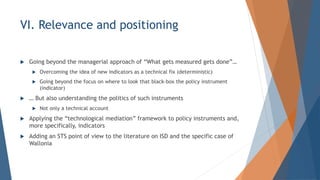 VI. Relevance and positioning
? Going beyond the managerial approach of What gets measured gets done
? Overcoming the idea of new indicators as a technical fix (deterministic)
? Going beyond the focus on where to look that black-box the policy instrument
(indicator)
?  But also understanding the politics of such instruments
? Not only a technical account
? Applying the technological mediation framework to policy instruments and,
more specifically, indicators
? Adding an STS point of view to the literature on ISD and the specific case of
Wallonia
 