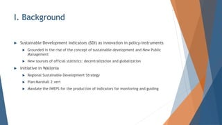 I. Background
? Sustainable Development Indicators (SDI) as innovation in policy-instruments
? Grounded in the rise of the concept of sustainable development and New Public
Management
? New sources of official statistics: decentralization and globalization
? Initiative in Wallonia
? Regional Sustainable Development Strategy
? Plan Marshall 2.vert
? Mandate the IWEPS for the production of indicators for monitoring and guiding
 