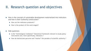 II. Research question and objectives
? How is the concept of sustainable development materialized into indicators
and how is their authority constructed ?
? How are the indicators produced ?
? How is the product of this work staged ?
? Side-questions
? Is the technological mediation theoretical framework relevant to study policy
instruments and, more specifically, indicators ?
? How do statisticians perceive and resolve the paradox of scientific authority ?
 