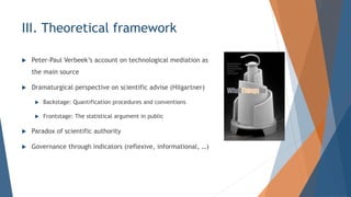 III. Theoretical framework
? Peter-Paul Verbeeks account on technological mediation as
the main source
? Dramaturgical perspective on scientific advise (Hilgartner)
? Backstage: Quantification procedures and conventions
? Frontstage: The statistical argument in public
? Paradox of scientific authority
? Governance through indicators (reflexive, informational, )
 