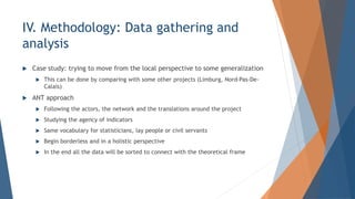? Case study: trying to move from the local perspective to some generalization
? This can be done by comparing with some other projects (Limburg, Nord-Pas-De-
Calais)
? ANT approach
? Following the actors, the network and the translations around the project
? Studying the agency of indicators
? Same vocabulary for statisticians, lay people or civil servants
? Begin borderless and in a holistic perspective
? In the end all the data will be sorted to connect with the theoretical frame
IV. Methodology: Data gathering and
analysis
 