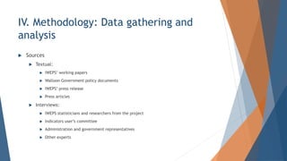 IV. Methodology: Data gathering and
analysis
? Sources
? Textual:
? IWEPS working papers
? Walloon Government policy documents
? IWEPS press release
? Press articles
? Interviews:
? IWEPS statisticians and researchers from the project
? Indicators users committee
? Administration and government representatives
? Other experts
 