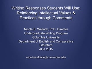 Writing Responses Students Will Use:
Reinforcing Intellectual Values &
Practices through Comments
Nicole B. Wallack, PhD, Director
Undergraduate Writing Program
Columbia University
Department of English and Comparative
Literature
AHA 2015
nicolewallack@columbia.edu
 