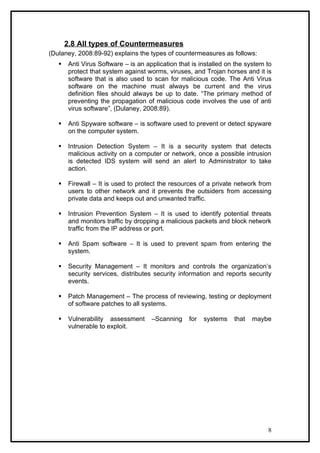 2.8 All types of Countermeasures
(Dulaney, 2008:89-92) explains the types of countermeasures as follows:
       Anti Virus Software – is an application that is installed on the system to
        protect that system against worms, viruses, and Trojan horses and it is
        software that is also used to scan for malicious code. The Anti Virus
        software on the machine must always be current and the virus
        definition files should always be up to date. “The primary method of
        preventing the propagation of malicious code involves the use of anti
        virus software”, (Dulaney, 2008:89).

       Anti Spyware software – is software used to prevent or detect spyware
        on the computer system.

       Intrusion Detection System – It is a security system that detects
        malicious activity on a computer or network, once a possible intrusion
        is detected IDS system will send an alert to Administrator to take
        action.

       Firewall – It is used to protect the resources of a private network from
        users to other network and it prevents the outsiders from accessing
        private data and keeps out and unwanted traffic.

       Intrusion Prevention System – It is used to identify potential threats
        and monitors traffic by dropping a malicious packets and block network
        traffic from the IP address or port.

       Anti Spam software – It is used to prevent spam from entering the
        system.

       Security Management – It monitors and controls the organization’s
        security services, distributes security information and reports security
        events.

       Patch Management – The process of reviewing, testing or deployment
        of software patches to all systems.

       Vulnerability assessment      –Scanning     for   systems   that   maybe
        vulnerable to exploit.




                                                                                8
 