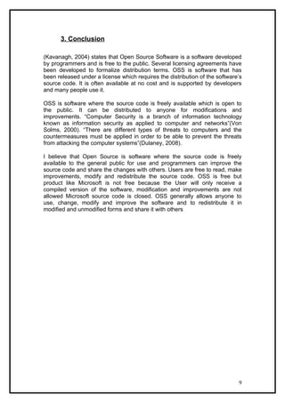 3. Conclusion

(Kavanagh, 2004) states that Open Source Software is a software developed
by programmers and is free to the public. Several licensing agreements have
been developed to formalize distribution terms. OSS is software that has
been released under a license which requires the distribution of the software’s
source code. It is often available at no cost and is supported by developers
and many people use it.

OSS is software where the source code is freely available which is open to
the public. It can be distributed to anyone for modifications and
improvements. “Computer Security is a branch of information technology
known as information security as applied to computer and networks”(Von
Solms, 2000). “There are different types of threats to computers and the
countermeasures must be applied in order to be able to prevent the threats
from attacking the computer systems”(Dulaney, 2008).

I believe that Open Source is software where the source code is freely
available to the general public for use and programmers can improve the
source code and share the changes with others. Users are free to read, make
improvements, modify and redistribute the source code. OSS is free but
product like Microsoft is not free because the User will only receive a
compiled version of the software, modification and improvements are not
allowed Microsoft source code is closed. OSS generally allows anyone to
use, change, modify and improve the software and to redistribute it in
modified and unmodified forms and share it with others




                                                                             9
 