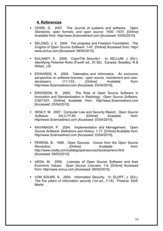 4. References
   CERRI, D. 2007. The Journal of systems and software. Open
    Standards, open formats, and open source: 1930 -1937. [Online]
    Available from: http//www.Sciencedirect.com [Accessed: 03/04/2010].

   DELONG, J. V. 2004. The progress and Freedom Foundation. The
    Enigma of Open Source Software: 1-47. [Online] Accessed from: http//
    www.scirus.com [Accessed: 08/04/2010].

   DULANEY, E. 2008. CopmTIA Security+. In: KELLUM, J. (Ed.).
    Identifying Potential Risks (Fourth ed., 81-92). Canada: Swadley, R &
    Wikert, J.B.

   EDWARDS, K. 2004. Telematics and Informatics. An economic
    perspective on software licenses - open source, maintainers and user-
    developers:       111-133.         [Online]     Available       from:
    http//www.Sciencedirect.com [Accessed: 03/04/2010].

   ERICKSON, B. 2005. The Role of Open Source Software in
    Innovation and Standardization in Radiology. Open Source Software,
    2:927-931. [Online] Available from: http//www.Sciencedirect.com
    [Accessed: 03/04/2010].

   HENLY, M. 2007. Computer Law and Security Report. Open Source
    Software,      24(1):77-85.      [Online]      Available from:
    http//www.Sciencedirect.com [Accessed: 03/04/2010].

   KAVANAGH, P. 2004. Implementation and Management. Open
    Source Software: Definitions and History: 1-17. [Online] Available from:
    http//www.Sciencedirect.com [Accessed: 03/04/2010].

   PERENS, B. 1999. Open Sources. Voices from the Open Source
    Revolution.             [Online]           Available        from:
    http://www.oreilly.com/catalog/opensources/book/perens.html
    [Accessed: 09/03/2010]

   UEDA, M. 2005. Licenses of Open Source Software and their
    Economic Values. Open Source Licenses: 1-4. [Online] Accessed
    from: http//www.scirus.com [Accessed: 08/04/2010].

   VON SOLMS, S. 2000. Information Security. In: ELOFF, J. (Ed.).
    The five pillars of information security (1st ed., 7-19). Pretoria: Eloff,
    Mariki.




                                                                           10
 