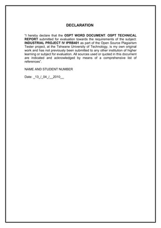 DECLARATION

“I hereby declare that the OSPT WORD DOCUMENT: OSPT TECHNICAL
REPORT submitted for evaluation towards the requirements of the subject:
INDUSTRIAL PROJECT IV IPRB401 as part of the Open Source Plagiarism
Tester project, at the Tshwane University of Technology, is my own original
work and has not previously been submitted to any other institution of higher
learning or subject for evaluation. All sources used or quoted in this document
are indicated and acknowledged by means of a comprehensive list of
references”.

NAME AND STUDENT NUMBER

Date: _13_/_04_/__2010__
 