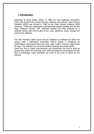 1. Introduction

According to Ueda (Ueda, 2005), In 1985 the Free Software Foundation
(FSF) was formed that is where the free software was defined. Open Source
Software (OSS) was formed in 1998 by the Open Source Initiative (OSI)
members. These two organisations grouped themselves together and formed
Open Software Society. FSF members defines the Free Software as a
software where users will be able to run, copy, distribute, study, change and
improve the software.


The OSI members define Open Source Software as software for which the
source code is distributed, accessible without charge or limitations on
modifications and programmers can read, copy, modify, improve, adapt it and
fix bugs. The software can be incrementally improved and easily tested.
Users are free to make improvements and redistribute the source code as
long as they follow the licensing rules. OSS development encourages the free
flow of knowledge; every individual can build on the work of others on the
network.




                                                                           1
 