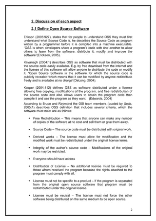 2. Discussion of each aspect

       2.1 Define Open Source Software

Erikson (2005:927), states that for people to understand OSS they must first
understand what Source Code is, he describes the Source Code as program
written by a programmer before it is compiled into a machine executable.
“OSS is when developers share a program’s code with one another to allow
others to learn from the software, distribute it, modify and improve the
software”(Erickson, 2005).

Kavanagh (2004:1) describes OSS as software that must be distributed with
the source code easily available. E.g. by free download from the internet and
the license of this software will allow anyone to distribute the code or modify
it. “Open Source Software is the software for which the source code is
publicly revealed which means that it can be modified by anyone redistribute
freely and is available at no charge”(DeLong, 2004).

Kasper (2004:112) defines OSS as software distributed under a license
allowing free copying, modifications of the program, and free redistribution of
the source code and also allows users to obtain the program code then
compile it and use the program as they want. (Edwards, 2004)
According to Bruce and Raymond the OSI team members (quoted by Ueda,
2005:1) describes OSS definition that includes several criteria, which the
software must meet are as follows:

       Free Redistribution – This means that anyone can make any number
        of copies of the software at no cost and sell them or give them away.

       Source Code – The source code must be distributed with original work.

       Derived works – The license must allow for modification and the
        modified work must be redistributed under the original license terms.

       Integrity of the author’s source code – Modifications of the original
        work may be restricted.

       Everyone should have access

       Distribution of License – No additional license must be required to
        those whom received the program because the rights attached to the
        program must comply with all.

       License must not be specific to a product – If the program is separated
        from the original open source software that program must be
        redistributed under the original license.

       License must be neutral – The license must not force the other
        software being distributed on the same medium to be open source.


                                                                             2
 
