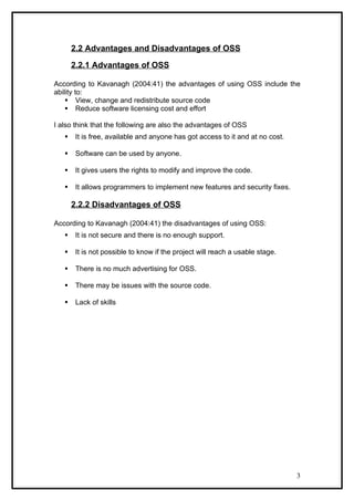 2.2 Advantages and Disadvantages of OSS

       2.2.1 Advantages of OSS

According to Kavanagh (2004:41) the advantages of using OSS include the
ability to:
     View, change and redistribute source code
     Reduce software licensing cost and effort

I also think that the following are also the advantages of OSS
       It is free, available and anyone has got access to it and at no cost.

       Software can be used by anyone.

       It gives users the rights to modify and improve the code.

       It allows programmers to implement new features and security fixes.

       2.2.2 Disadvantages of OSS

According to Kavanagh (2004:41) the disadvantages of using OSS:
       It is not secure and there is no enough support.

       It is not possible to know if the project will reach a usable stage.

       There is no much advertising for OSS.

       There may be issues with the source code.

       Lack of skills




                                                                                3
 
