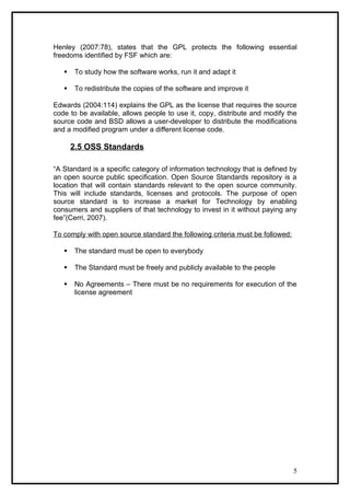 Henley (2007:78), states that the GPL protects the following essential
freedoms identified by FSF which are:

      To study how the software works, run it and adapt it

      To redistribute the copies of the software and improve it

Edwards (2004:114) explains the GPL as the license that requires the source
code to be available, allows people to use it, copy, distribute and modify the
source code and BSD allows a user-developer to distribute the modifications
and a modified program under a different license code.

       2.5 OSS Standards

“A Standard is a specific category of information technology that is defined by
an open source public specification. Open Source Standards repository is a
location that will contain standards relevant to the open source community.
This will include standards, licenses and protocols. The purpose of open
source standard is to increase a market for Technology by enabling
consumers and suppliers of that technology to invest in it without paying any
fee”(Cerri, 2007).

To comply with open source standard the following criteria must be followed:

      The standard must be open to everybody

      The Standard must be freely and publicly available to the people

      No Agreements – There must be no requirements for execution of the
       license agreement




                                                                               5
 
