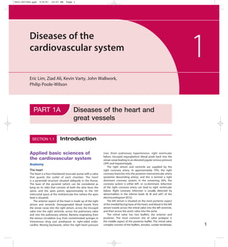 Ch01-F07260.qxd   5/9/07    10:57 AM     Page 1




          Diseases of the
          cardiovascular system
                                                                                                                                           1
          Eric Lim, Ziad Ali, Kevin Varty, John Wallwork,
          Philip Poole-Wilson




             PART 1A                            Diseases of the heart and
                                                great vessels

            SECTION 1.1             Introduction

          Applied basic sciences of                                      rises (from pulmonary hypertension, right ventricular
                                                                         failure, tricuspid regurgitation) blood pools back into the
          the cardiovascular system                                      venae cavae leading to an elevated jugular venous pressure
          Anatomy                                                        (JVP) and hepatomegaly.
                                                                             The right atrium and ventricle are supplied by the
          The heart                                                      right coronary artery. In approximately 70%, the right
          The heart is a four-chambered muscular pump with a valve       coronary branches into the posterior interventricular artery
          that guards the outlet of each chamber. The heart              (posterior descending artery), and this is termed a right
          is a pyramidal structure situated obliquely in the thorax.     dominant coronary system; in the remaining 30%, the
          The base of the pyramid (which can be considered as            coronary system is either left- or co-dominant. Infarction
          lying on its side) that consists of both the atria faces the   of the right coronary artery can lead to right ventricular
          spine, and the apex points approximately to the 5th            failure. Right coronary infarction is usually detected by
          intercostal space at the midclavicular line (where the apex    abnormalities in the inferior leads (II, III and aVF) of the
          beat is situated).                                             electrocardiogram (ECG).
              The anterior aspect of the heart is made up of the right       The left atrium is situated on the most posterior aspect
          atrium and ventricle. Deoxygenated blood travels from          of the (medial facing) base of the heart, and blood in the left
          the venae cavae into the right atrium, across the tricuspid    atrium travels across the mitral valve into the left ventricle,
          valve into the right ventricle, across the pulmonary valve     and then across the aortic valve into the aorta.
          and into the pulmonary arteries. Bacteria originating from         The mitral valve has two leaflets, the anterior and
          the venous circulation (e.g. from contaminated syringes in     posterior. The most common site of valve prolapse is
          intravenous drug use) predispose to right-sided endo-          the middle aspect of the posterior leaflet. The mitral valve
          carditis. Moving backwards, when the right heart pressure      complex consists of the leaflets, annulus, cordae tendineae,      1
 
