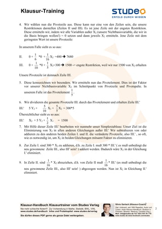 Klausur-Training

4. Wir wählen nun die Pivotzeile aus. Diese kann nur eine von den Zeilen sein, die unsere
   Restriktionen darstellen (Zeilen II und III). Es ist jene Zeile mit der engsten Restriktion.
   Diese ermitteln wir, indem wir alle Variablen außer X2 (unsere Nichtbasisvariable, die wir in
   die Basis bringen wollen!) = 0 setzen und dann jeweils X2 ermitteln. Jene Zeile mit dem
   geringsten Wert ist unsere Pivotzeile:

In unserem Falle sieht es so aus:

             1        1
II.       0+    *0 + X2 =480  7680
             6       16
              1       1
III.      0+     *0 + X2=300  1500 -> engste Restriktion, weil wir nur 1500 von X2 erhalten
             10       5

Unsere Pivotzeile ist demnach Zeile III.

5. Diese kennzeichnen wir besonders. Wir ermitteln nun das Pivotelement. Dies ist der Faktor
   vor unserer Nichtbasisvariable X2 im Schnittpunkt von Pivotzeile und Pivotspalte. In
                                     1
   unserem Falle ist das Pivotelement .
                                     5

6. Wir dividieren die gesamte Pivotzeile III. durch das Pivotelement und erhalten Zeile III.'
                    5         5
III.'    5 Y2 +        X1 + X2 = 300*5
                   10         5
Übersichtlicher sieht es so aus:
                      1
III.'    X2 + 5 Y2 + X1 = 1500
                      2
7. Mit Hilfe dieser Zeile III.' bearbeiten wir nunmehr unser Simplextableau: Unser Ziel ist die
      Eliminierung von X2 in allen anderen Gleichungen außer III.' Wir subtrahieren von oder
      addieren zu den anderen beiden Zeilen I. und II. die veränderte Pivotzeile, also III.' , so oft,
      wie es notwendig ist, um X2 in beiden Gleichungen mitsamt Faktor zu eliminieren.

8. Zur Zeile I. sind 300 * X2 zu addieren, d.h. zu Zeile I. muß 300 * III.' ( es muß unbedingt die
   neu gewonnene Zeile III., also III' sein! ) addiert werden. Dadurch wäre X2 in der Gleichung
   I.' eliminiert.

                      1                                            1
9. In Zeile II. sind    * X2 abzuziehen, d.h. von Zeile II muß       * III.' (es muß unbedingt die
                     16                                           16
       neu gewonnene Zeile III., also III' sein! ) abgezogen werden. Nun ist X2 in Gleichung II.'
       eliminiert.




                                                                                                    2
                                                                                                         2
 