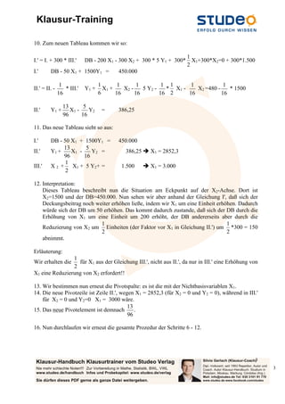 Klausur-Training
3
3
10. Zum neuen Tableau kommen wir so:
I.' = I. + 300 * III.' DB - 200 X1 - 300 X2 + 300 * 5 Y1 + 300*
2
1
X1+300*X2=0 + 300*1.500
I.' DB - 50 X1 + 1500Y1 = 450.000
II.' = II. -
16
1
* III.' Y1 +
6
1
X1 +
16
1
X2 -
16
1
5 Y2 -
16
1
*
2
1
X1 -
16
1
X2 =480 -
16
1
* 1500
II.' Y1 +
96
13
X1 -
16
5
Y2 = 386,25
11. Das neue Tableau sieht so aus:
I.' DB - 50 X1 + 1500Y1 = 450.000
II.' Y1 +
96
13
X1 -
16
5
Y2 = 386,25  X1 = 2852,3
III.' X 2 +
2
1
X1 + 5 Y2+ = 1.500  X1 = 3.000
12. Interpretation:
Dieses Tableau beschreibt nun die Situation am Eckpunkt auf der X2-Achse. Dort ist
X2=1500 und der DB=450.000. Nun sehen wir aber anhand der Gleichung I', daß sich der
Deckungsbeitrag noch weiter erhöhen ließe, indem wir X1 um eine Einheit erhöhen. Dadurch
würde sich der DB um 50 erhöhen. Das kommt dadurch zustande, daß sich der DB durch die
Erhöhung von X1 um eine Einheit um 200 erhöht, der DB andererseits aber durch die
Reduzierung von X2 um
2
1
Einheiten (der Faktor vor X1 in Gleichung II.') um
2
1
*300 = 150
abnimmt.
Erläuterung:
Wir erhalten die
2
1
für X1 aus der Gleichung III.', nicht aus II.', da nur in III.' eine Erhöhung von
X1 eine Reduzierung von X2 erfordert!!
13. Wir bestimmen nun erneut die Pivotspalte: es ist die mit der Nichtbasisvariablen X1.
14. Die neue Pivotzeile ist Zeile II.', wegen X1 = 2852,3 (für X2 = 0 und Y2 = 0), während in III.'
für X2 = 0 und Y2=0 X1 = 3000 wäre.
15. Das neue Pivotelement ist demnach
96
13
.
16. Nun durchlaufen wir erneut die gesamte Prozedur der Schritte 6 - 12.
 
