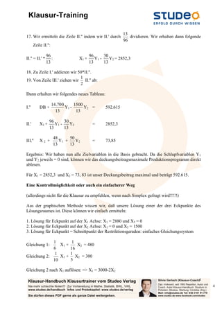 Klausur-Training
4
4
17. Wir ermitteln die Zeile II.'' indem wir II.' durch
96
13
dividieren. Wir erhalten dann folgende
Zeile II.'':
II.'' = II.' *
13
96
: X1 +
13
96
Y1 -
13
30
Y2 = 2852,3
18. Zu Zeile I.' addieren wir 50*II.''.
19. Von Zeile III.' ziehen wir
2
1
II.'' ab:
Dann erhalten wir folgendes neues Tableau:
I.'' DB +
13
700.14
Y1 -
13
1500
Y2 = 592.615
II.' X1 +
13
96
Y1 -
13
30
Y2 = 2852,3
III.'' X 2 +
13
48
Y1 +
13
50
Y2 = 73,85
Ergebnis: Wir haben nun alle Zielvariablen in die Basis gebracht. Da die Schlupfvariablen Y1
und Y2 jeweils = 0 sind, können wir das deckungsbeitragsmaximale Produktionsprogramm direkt
ablesen.
Für X1 = 2852,3 und X2 = 73, 83 ist unser Deckungsbeitrag maximal und beträgt 592.615.
Eine Kontrollmöglichkeit oder auch ein einfacherer Weg
(allerdings nicht für die Klausur zu empfehlen, wenn nach Simplex gefragt wird!!!!!)
Aus der graphischen Methode wissen wir, daß unsere Lösung einer der drei Eckpunkte des
Lösungsraumes ist. Diese können wir einfach ermitteln:
1. Lösung für Eckpunkt auf der X1 Achse: X1 = 2880 und X2 = 0
2. Lösung für Eckpunkt auf der X2 Achse: X1 = 0 und X2 = 1500
3. Lösung für Eckpunkt = Schnittpunkt der Restriktionsgeraden: einfaches Gleichungssystem
Gleichung 1:
6
1
X1 +
16
1
X2 = 480
Gleichung 2:
10
1
X1 +
5
1
X2 = 300
Gleichung 2 nach X1 auflösen: => X1 = 3000-2X2
 