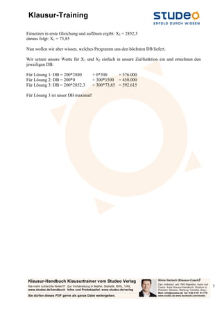 Klausur-Training
5
5
Einsetzen in erste Gleichung und auflösen ergibt: X2 = 2852,3
daraus folgt: X1 = 73,85
Nun wollen wir aber wissen, welches Programm uns den höchsten DB liefert.
Wir setzen unsere Werte für X1 und X2 einfach in unsere Zielfunktion ein und errechnen den
jeweiligen DB:
Für Lösung 1: DB = 200*2880 + 0*300 = 576.000
Für Lösung 2: DB = 200*0 + 300*1500 = 450.000
Für Lösung 3: DB = 200*2852,3 + 300*73,85 = 592.615
Für Lösung 3 ist unser DB maximal!
 