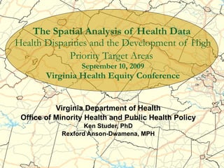 The Spatial Analysis of Health Data   Health Disparities and the Development of High Priority Target Areas   September 10, 2009 Virginia Health Equity Conference Virginia Department of Health Office of Minority Health and Public Health Policy Ken Studer, PhD Rexford Anson-Dwamena, MPH 