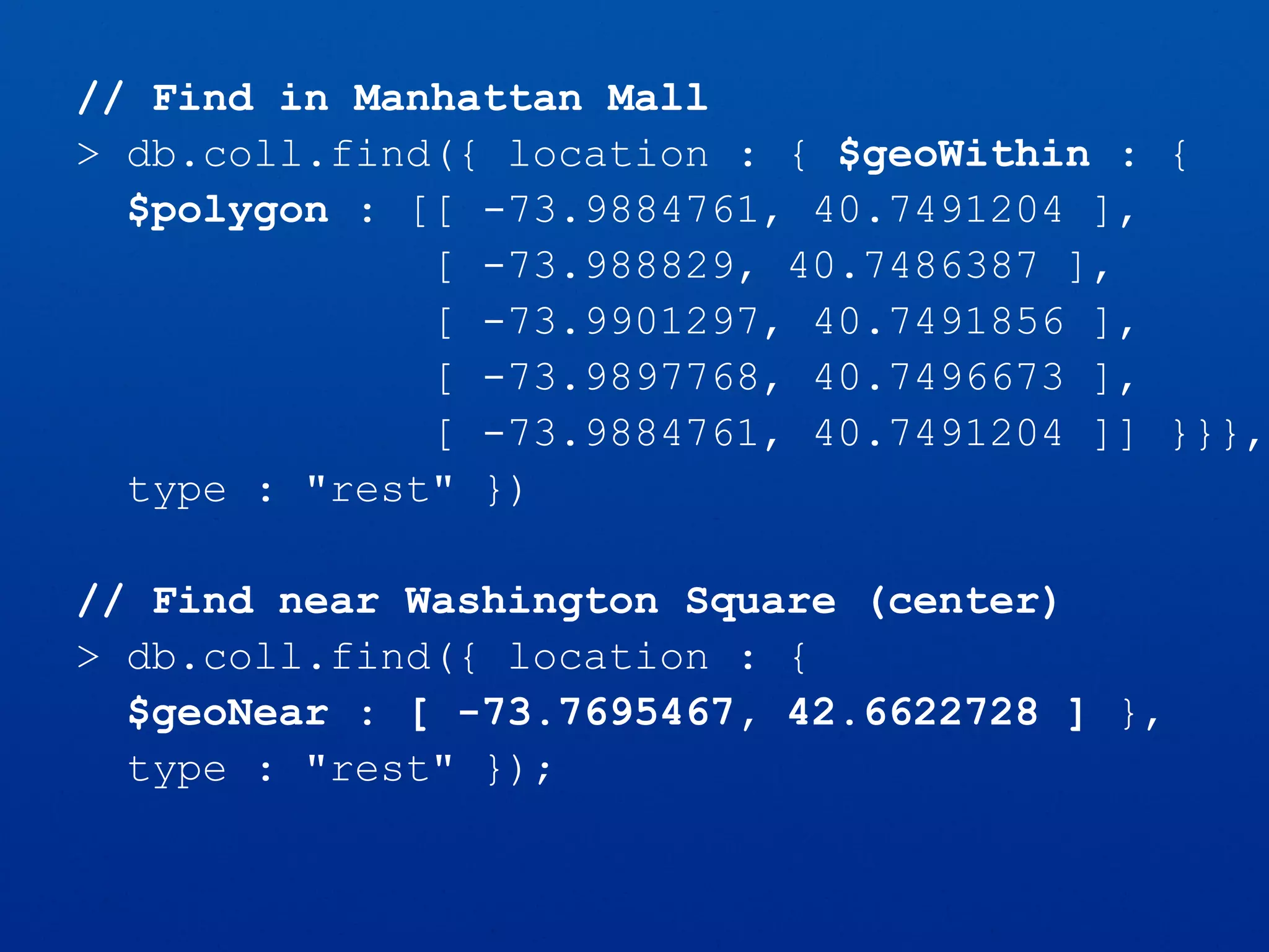 // Find in Manhattan Mall
> db.coll.find({ location : { $geoWithin : {
$polygon : [[ -73.9884761, 40.7491204 ],
[ -73.988829, 40.7486387 ],
[ -73.9901297, 40.7491856 ],
[ -73.9897768, 40.7496673 ],
[ -73.9884761, 40.7491204 ]] }}},
type : "rest" })
// Find near Washington Square (center)
> db.coll.find({ location : {
$geoNear : [ -73.7695467, 42.6622728 ] },
type : "rest" });
 