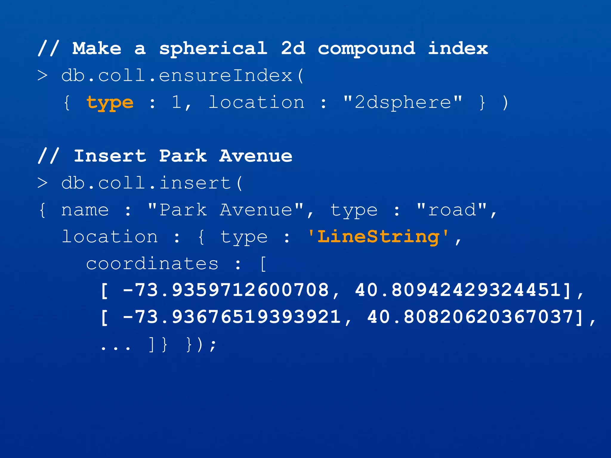 // Make a spherical 2d compound index
> db.coll.ensureIndex(
{ type : 1, location : "2dsphere" } )
// Insert Park Avenue
> db.coll.insert(
{ name : "Park Avenue", type : "road",
location : { type : 'LineString',
coordinates : [
[ -73.9359712600708, 40.80942429324451],
[ -73.93676519393921, 40.80820620367037],
... ]} });
 