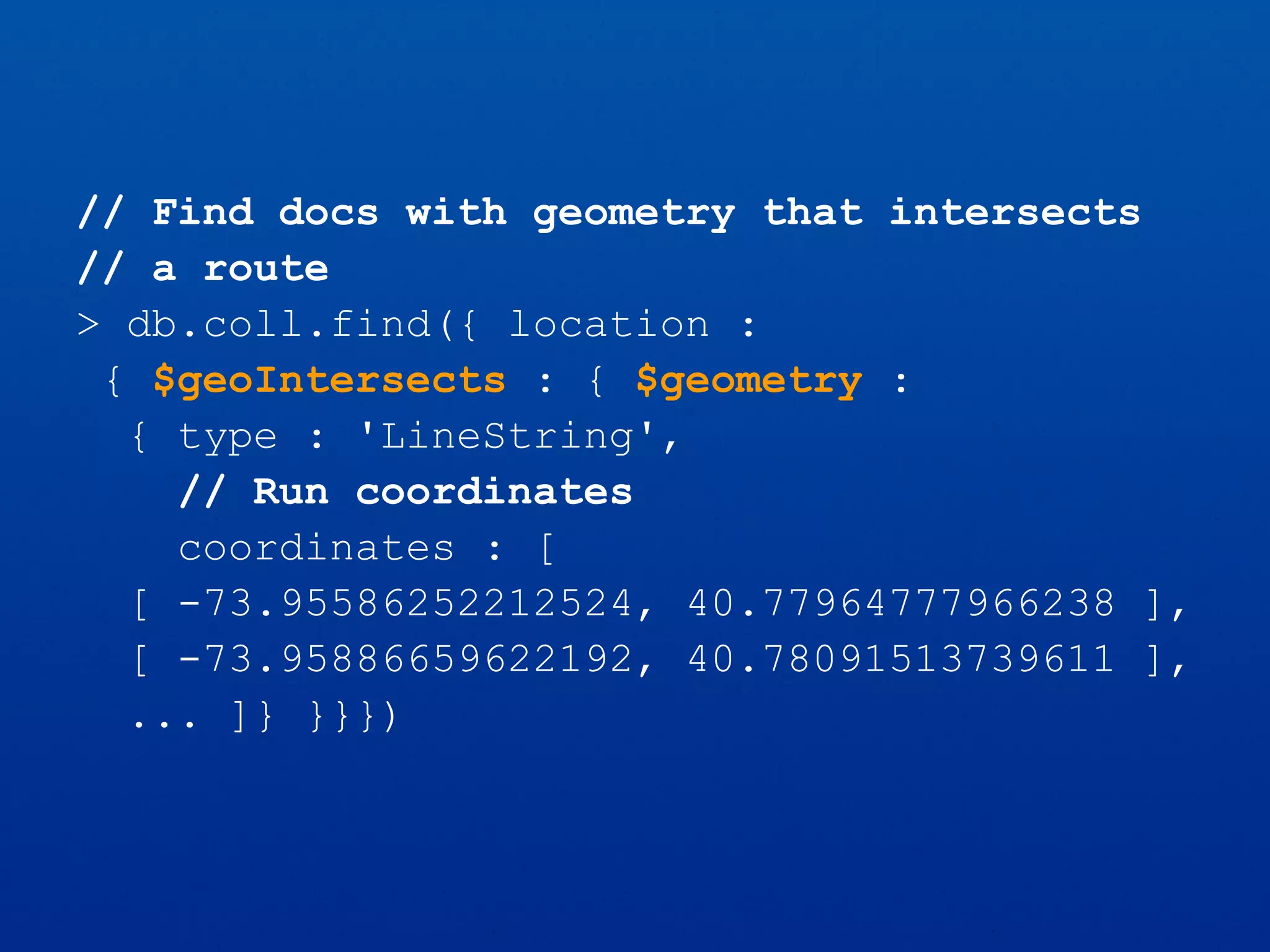 // Find docs with geometry that intersects
// a route
> db.coll.find({ location :
{ $geoIntersects : { $geometry :
{ type : 'LineString',
// Run coordinates
coordinates : [
[ -73.95586252212524, 40.77964777966238 ],
[ -73.95886659622192, 40.78091513739611 ],
... ]} }}})
 
