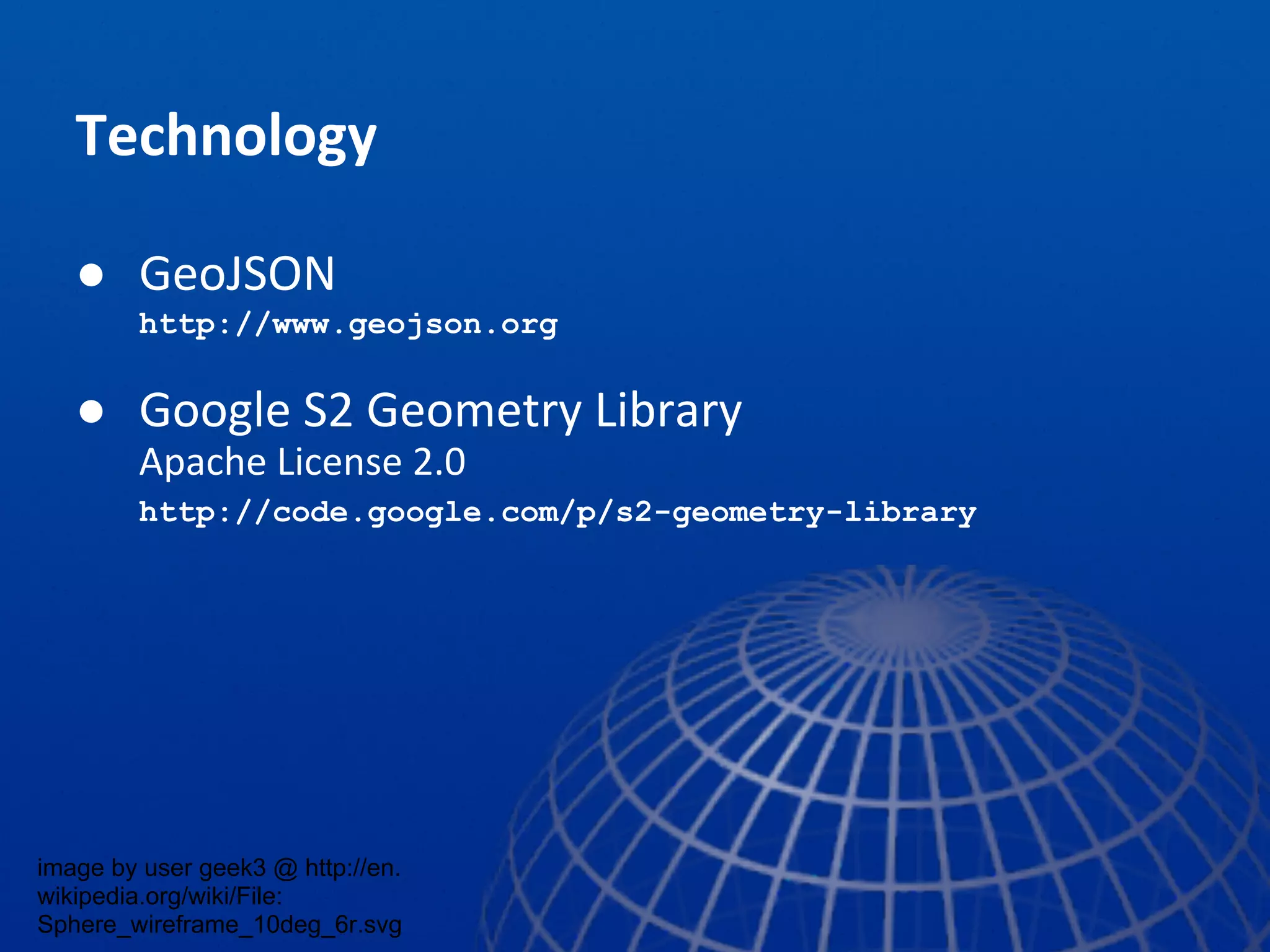 Technology
● GeoJSON
http://www.geojson.org
● Google S2 Geometry Library
Apache License 2.0
http://code.google.com/p/s2-geometry-library
image by user geek3 @ http://en.
wikipedia.org/wiki/File:
Sphere_wireframe_10deg_6r.svg
 