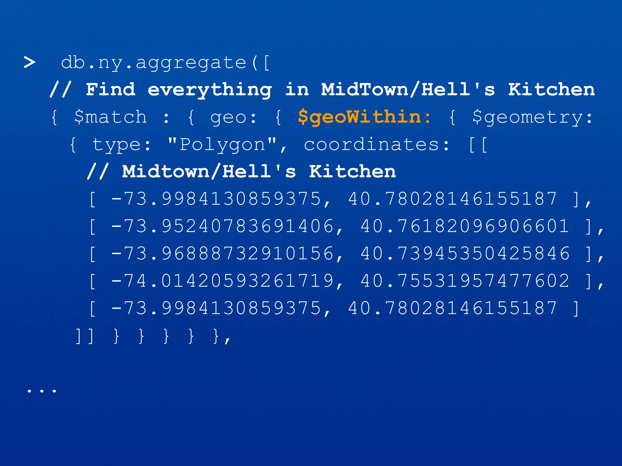 > db.ny.aggregate([
// Find everything in MidTown/Hell's Kitchen
{ $match : { geo: { $geoWithin: { $geometry:
{ type: "Polygon", coordinates: [[
// Midtown/Hell's Kitchen
[ -73.9984130859375, 40.78028146155187 ],
[ -73.95240783691406, 40.76182096906601 ],
[ -73.96888732910156, 40.73945350425846 ],
[ -74.01420593261719, 40.75531957477602 ],
[ -73.9984130859375, 40.78028146155187 ]
]] } } } } },
...
 