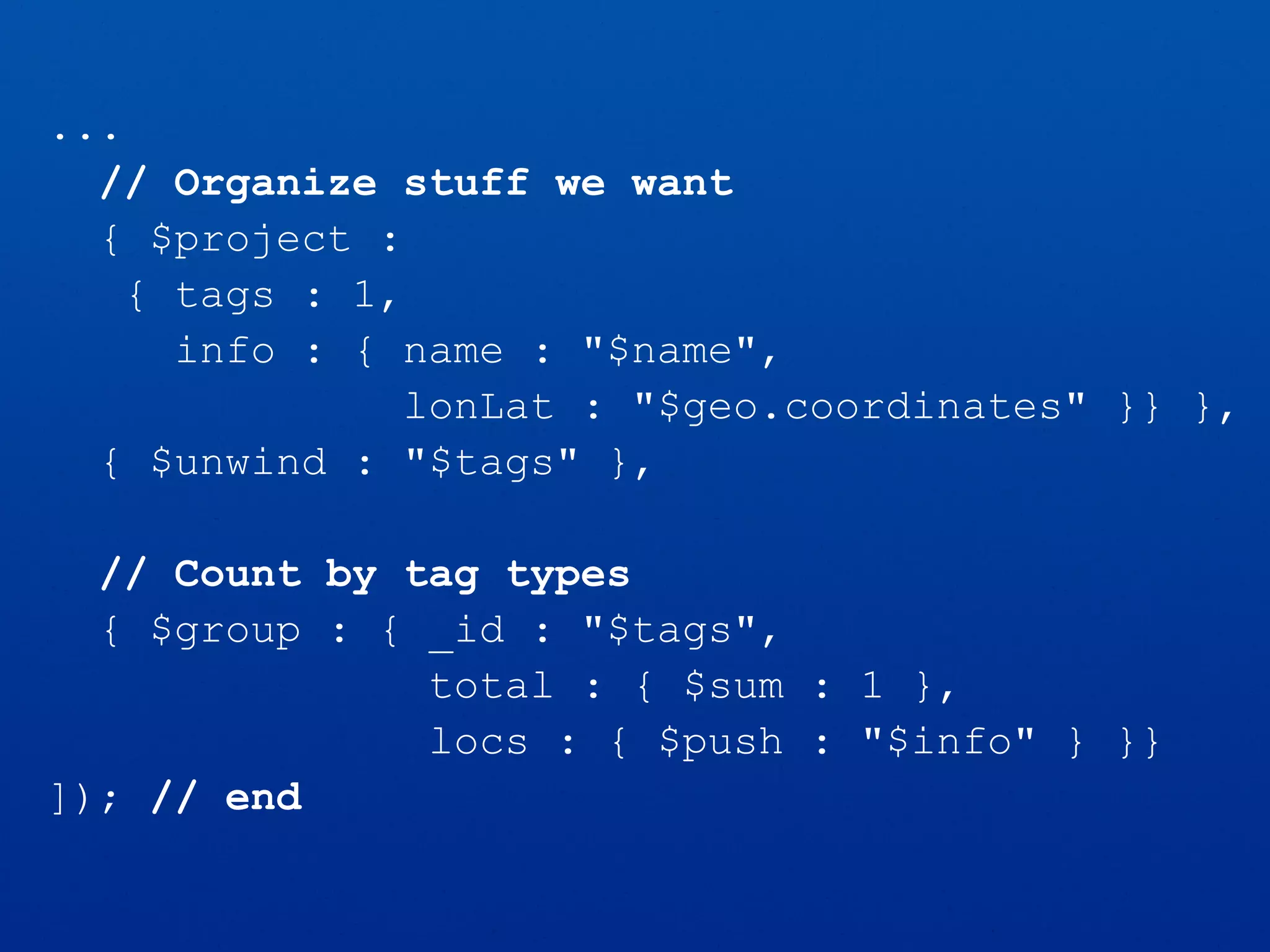 ...
// Organize stuff we want
{ $project :
{ tags : 1,
info : { name : "$name",
lonLat : "$geo.coordinates" }} },
{ $unwind : "$tags" },
// Count by tag types
{ $group : { _id : "$tags",
total : { $sum : 1 },
locs : { $push : "$info" } }}
]); // end
 