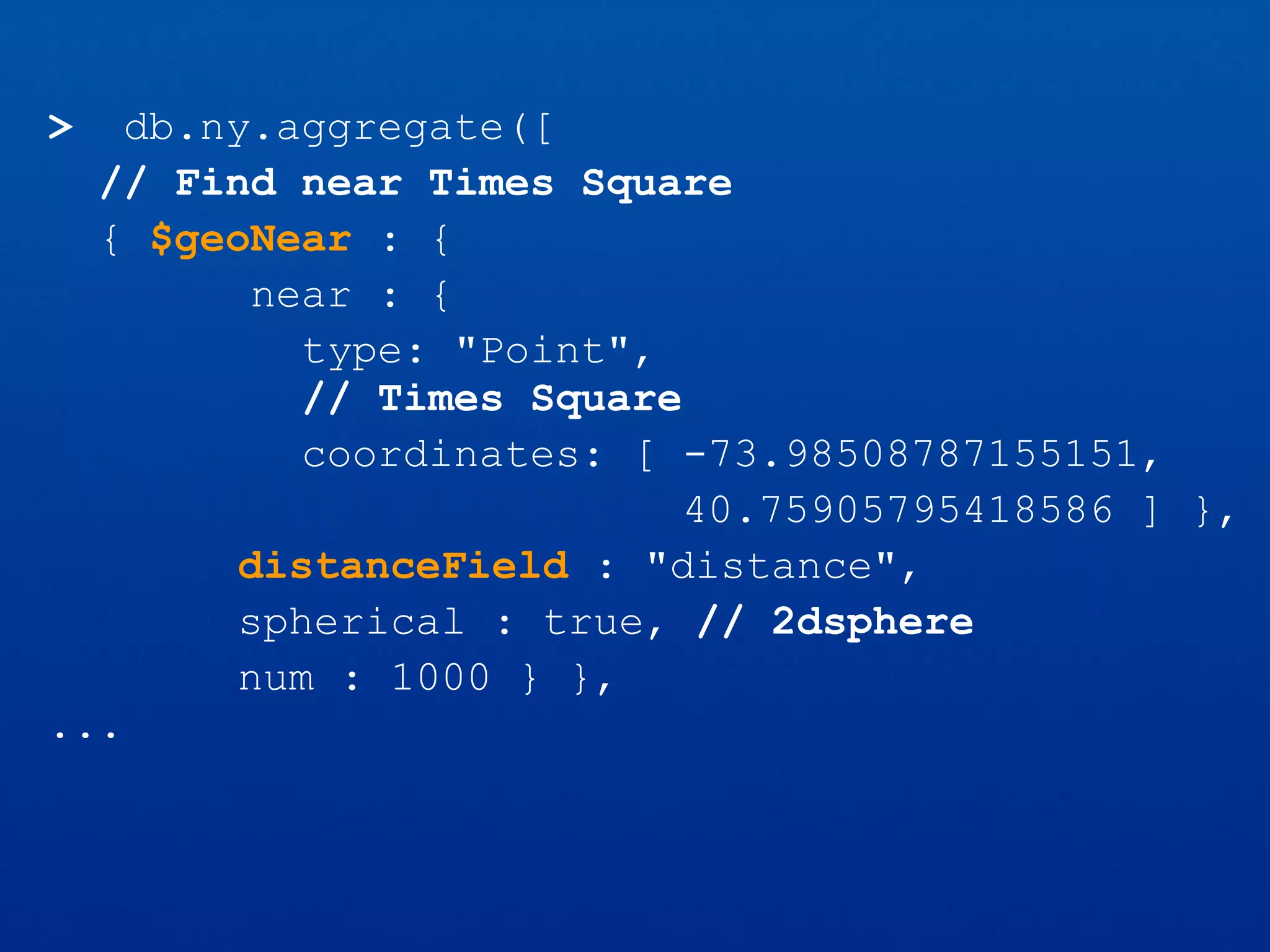 > db.ny.aggregate([
// Find near Times Square
{ $geoNear : {
near : {
type: "Point",
// Times Square
coordinates: [ -73.98508787155151,
40.75905795418586 ] },
distanceField : "distance",
spherical : true, // 2dsphere
num : 1000 } },
...
 