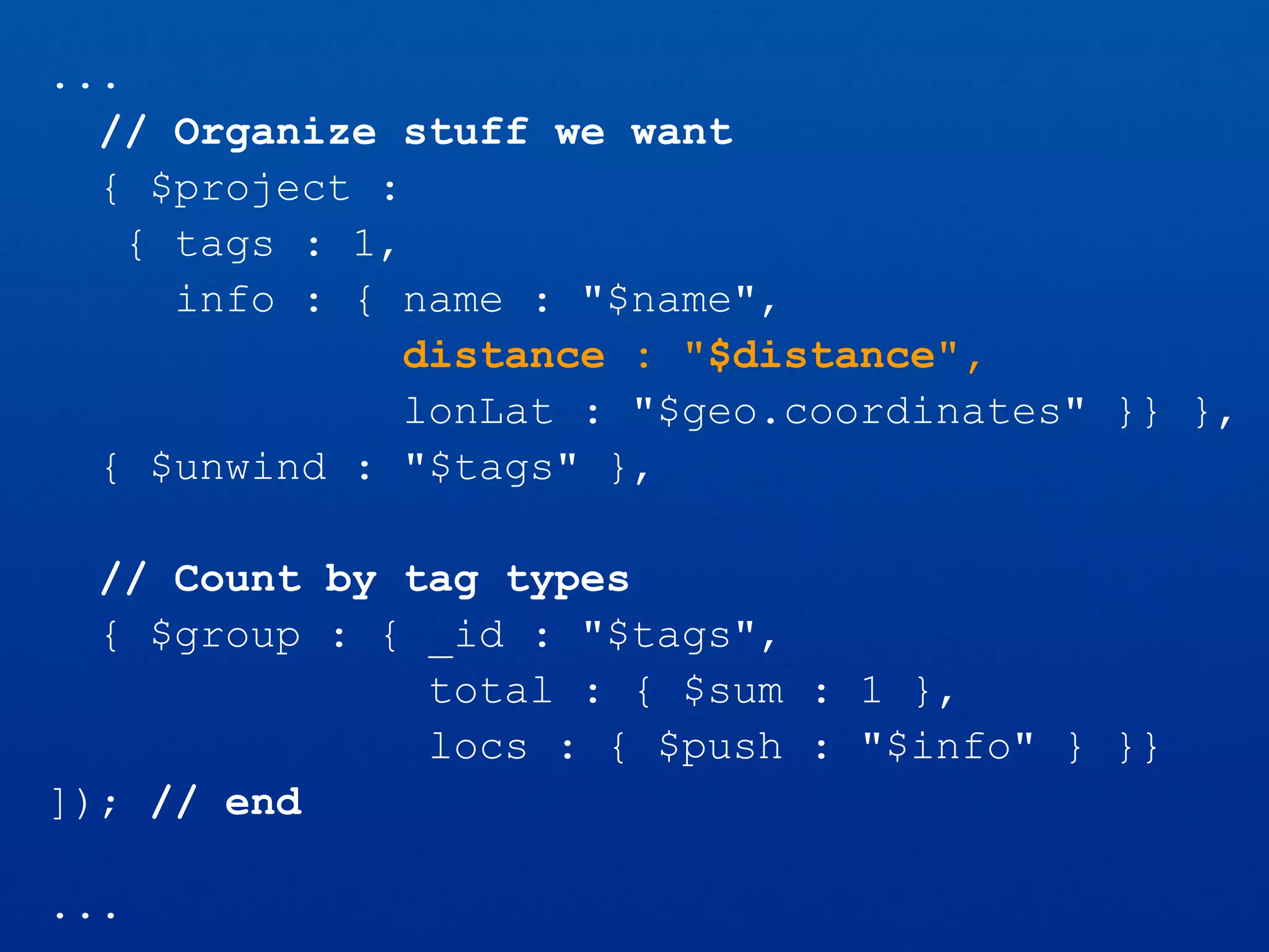 ...
// Organize stuff we want
{ $project :
{ tags : 1,
info : { name : "$name",
distance : "$distance",
lonLat : "$geo.coordinates" }} },
{ $unwind : "$tags" },
// Count by tag types
{ $group : { _id : "$tags",
total : { $sum : 1 },
locs : { $push : "$info" } }}
]); // end
...
 