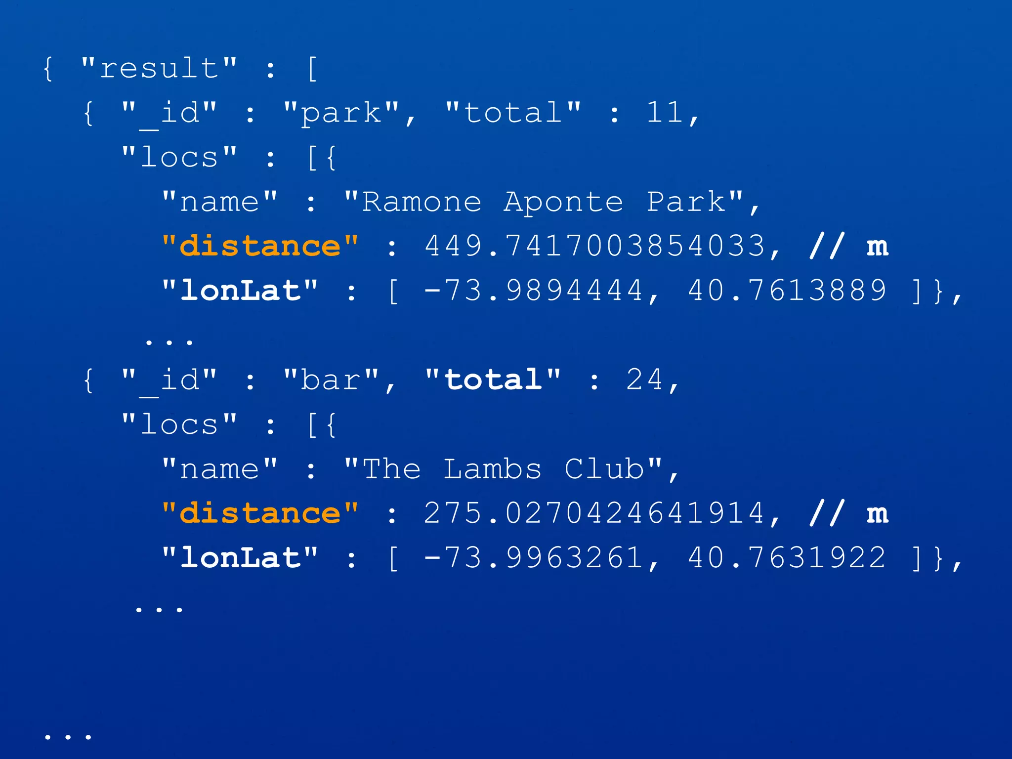 { "result" : [
{ "_id" : "park", "total" : 11,
"locs" : [{
"name" : "Ramone Aponte Park",
"distance" : 449.7417003854033, // m
"lonLat" : [ -73.9894444, 40.7613889 ]},
...
{ "_id" : "bar", "total" : 24,
"locs" : [{
"name" : "The Lambs Club",
"distance" : 275.0270424641914, // m
"lonLat" : [ -73.9963261, 40.7631922 ]},
...
...
 