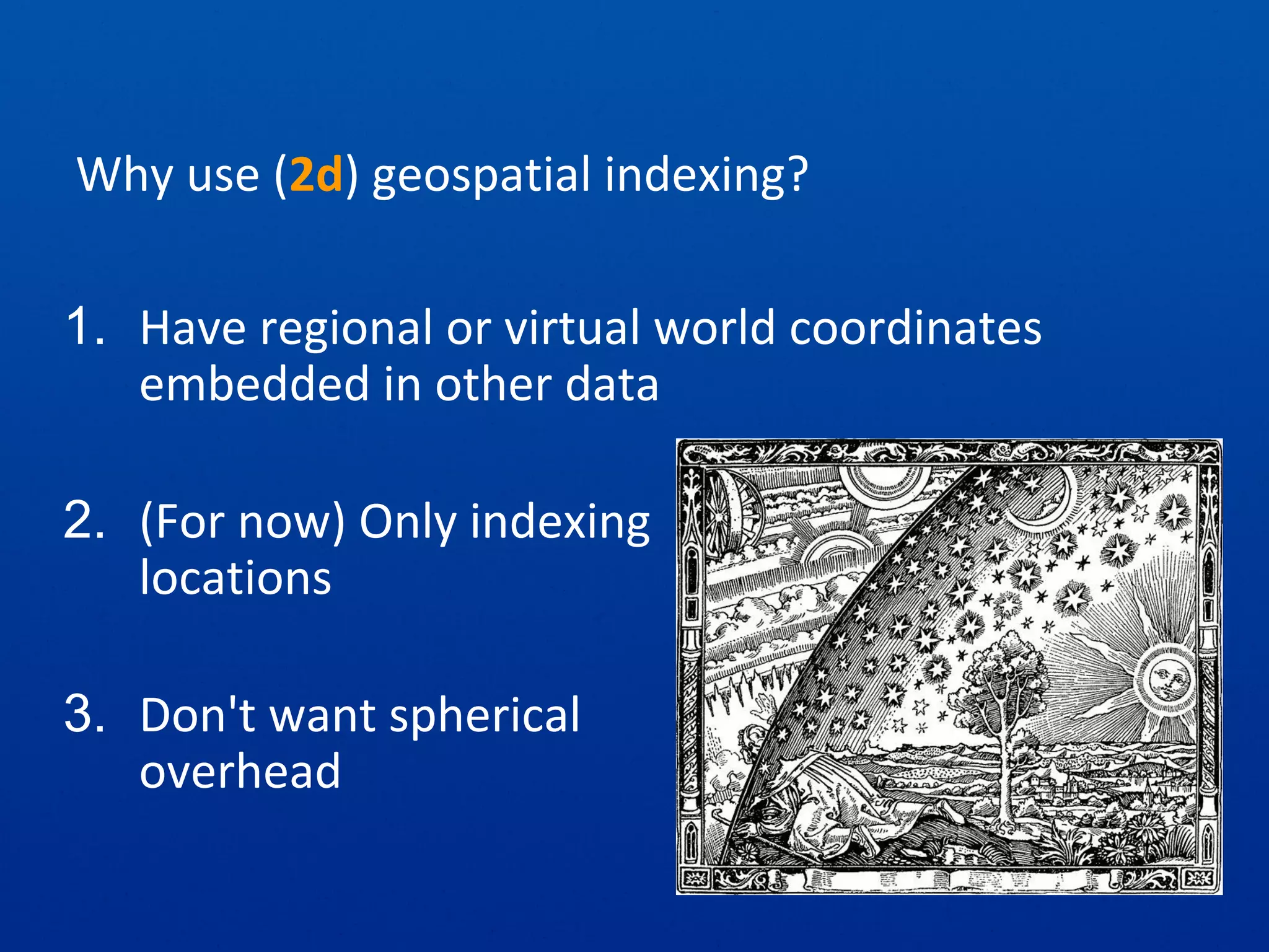 Why use (2d) geospatial indexing?
1. Have regional or virtual world coordinates
embedded in other data
2. (For now) Only indexing
locations
3. Don't want spherical
overhead
 
