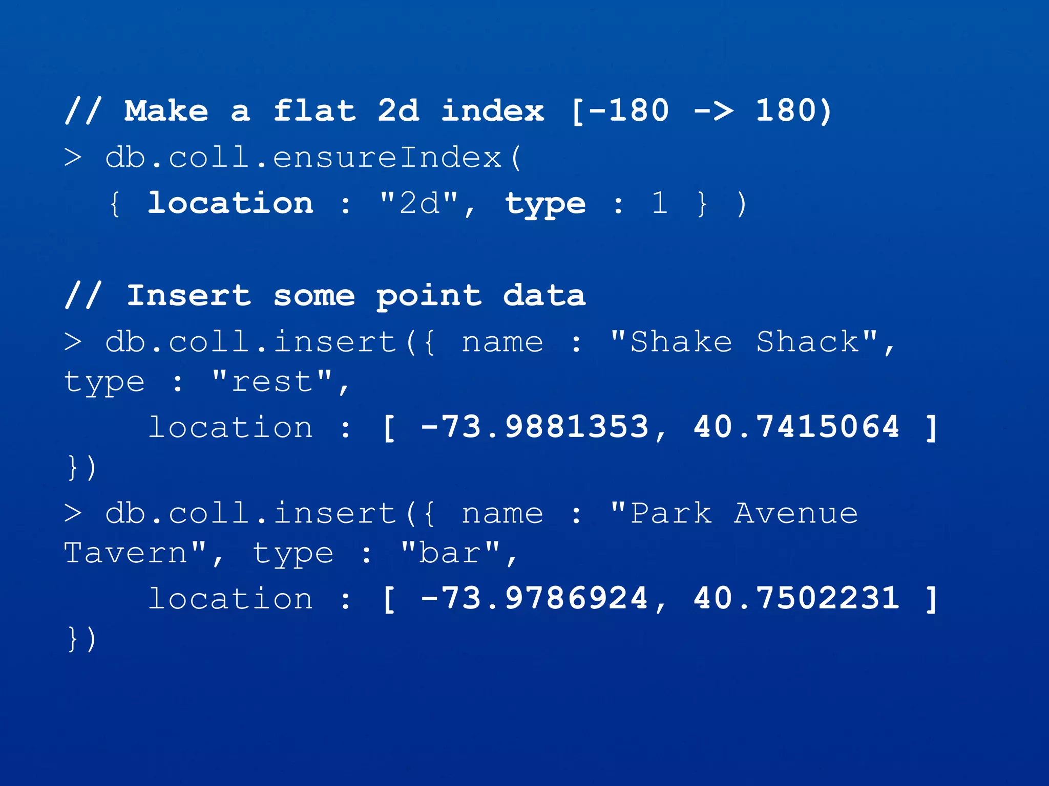 // Make a flat 2d index [-180 -> 180)
> db.coll.ensureIndex(
{ location : "2d", type : 1 } )
// Insert some point data
> db.coll.insert({ name : "Shake Shack",
type : "rest",
location : [ -73.9881353, 40.7415064 ]
})
> db.coll.insert({ name : "Park Avenue
Tavern", type : "bar",
location : [ -73.9786924, 40.7502231 ]
})
 