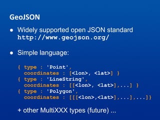 GeoJSON
● Widely supported open JSON standard
http://www.geojson.org/
● Simple language:
{ type : 'Point',
coordinates : [<lon>, <lat>] }
{ type : 'LineString',
coordinates : [[<lon>, <lat>],...] }
{ type : 'Polygon',
coordinates : [[[<lon>,<lat>],...],...]}
+ other MultiXXX types (future) ...
 