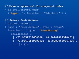 // Make a spherical 2d compound index
> db.coll.ensureIndex(
{ type : 1, location : "2dsphere" } )
// Insert Park Avenue
> db.coll.insert(
{ name : "Park Avenue", type : "road",
location : { type : 'LineString',
coordinates : [
[ -73.9359712600708, 40.80942429324451],
[ -73.93676519393921, 40.80820620367037],
... ]} });
 