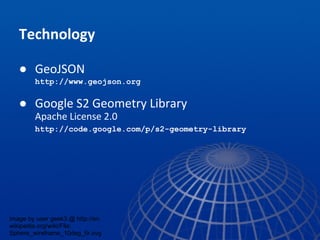 Technology
● GeoJSON
http://www.geojson.org
● Google S2 Geometry Library
Apache License 2.0
http://code.google.com/p/s2-geometry-library
image by user geek3 @ http://en.
wikipedia.org/wiki/File:
Sphere_wireframe_10deg_6r.svg
 