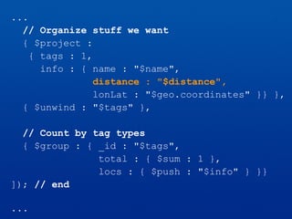 ...
// Organize stuff we want
{ $project :
{ tags : 1,
info : { name : "$name",
distance : "$distance",
lonLat : "$geo.coordinates" }} },
{ $unwind : "$tags" },
// Count by tag types
{ $group : { _id : "$tags",
total : { $sum : 1 },
locs : { $push : "$info" } }}
]); // end
...
 