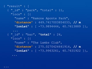 { "result" : [
{ "_id" : "park", "total" : 11,
"locs" : [{
"name" : "Ramone Aponte Park",
"distance" : 449.7417003854033, // m
"lonLat" : [ -73.9894444, 40.7613889 ]},
...
{ "_id" : "bar", "total" : 24,
"locs" : [{
"name" : "The Lambs Club",
"distance" : 275.0270424641914, // m
"lonLat" : [ -73.9963261, 40.7631922 ]},
...
...
 