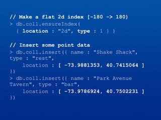 // Make a flat 2d index [-180 -> 180)
> db.coll.ensureIndex(
{ location : "2d", type : 1 } )
// Insert some point data
> db.coll.insert({ name : "Shake Shack",
type : "rest",
location : [ -73.9881353, 40.7415064 ]
})
> db.coll.insert({ name : "Park Avenue
Tavern", type : "bar",
location : [ -73.9786924, 40.7502231 ]
})
 