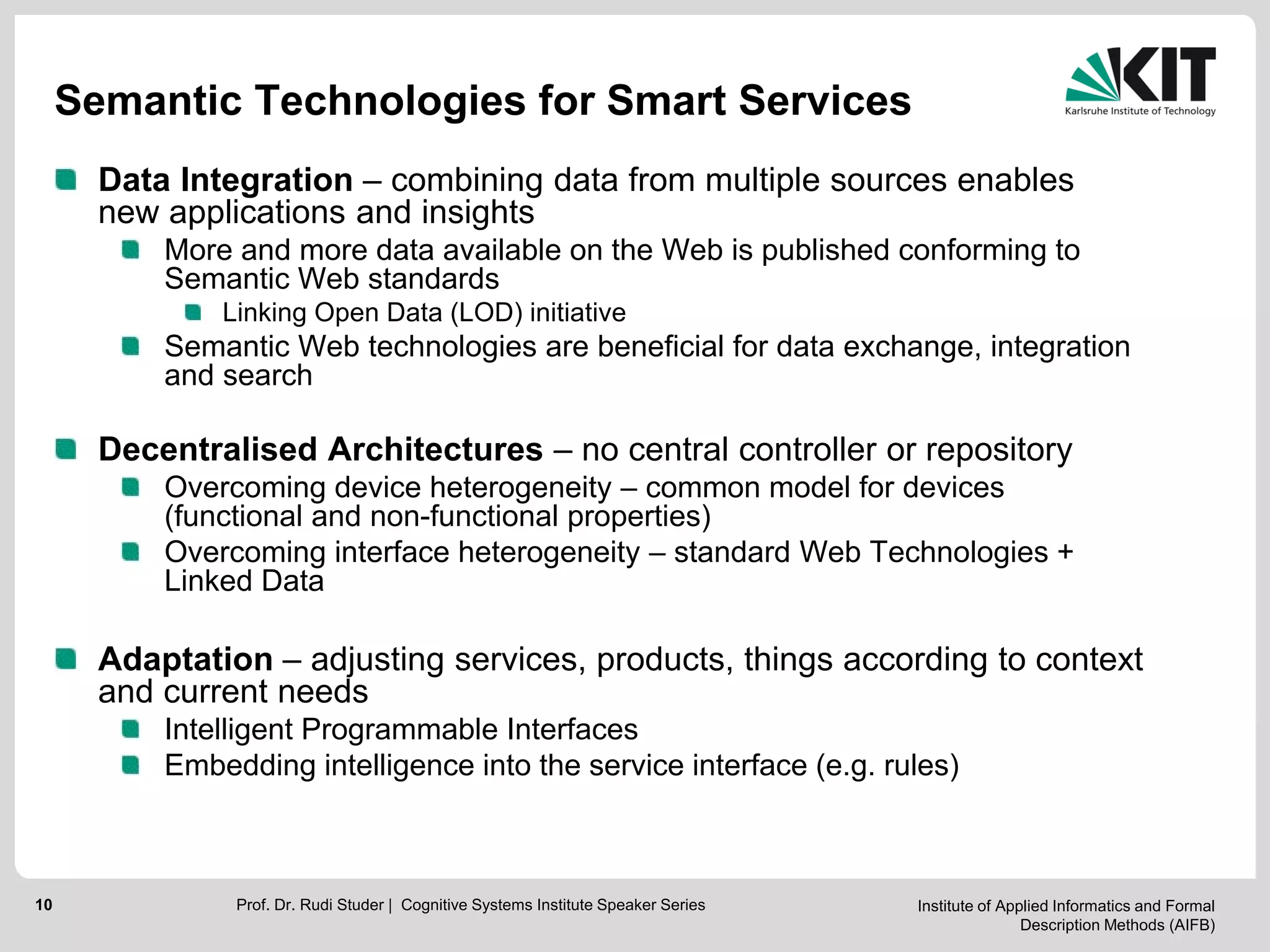Institute of Applied Informatics and Formal
Description Methods (AIFB)
10
Semantic Technologies for Smart Services
Data Integration – combining data from multiple sources enables
new applications and insights
More and more data available on the Web is published conforming to
Semantic Web standards
Linking Open Data (LOD) initiative
Semantic Web technologies are beneficial for data exchange, integration
and search
Decentralised Architectures – no central controller or repository
Overcoming device heterogeneity – common model for devices
(functional and non-functional properties)
Overcoming interface heterogeneity – standard Web Technologies +
Linked Data
Adaptation – adjusting services, products, things according to context
and current needs
Intelligent Programmable Interfaces
Embedding intelligence into the service interface (e.g. rules)
Prof. Dr. Rudi Studer | Cognitive Systems Institute Speaker Series
 