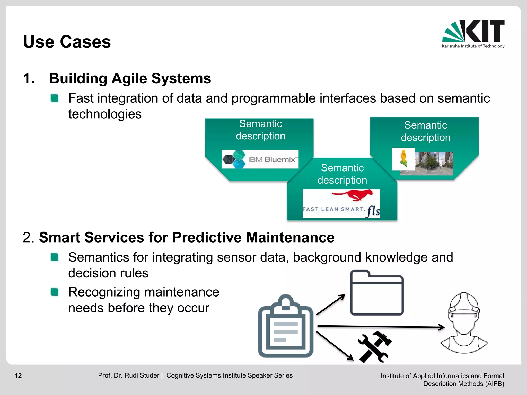Institute of Applied Informatics and Formal
Description Methods (AIFB)
12
Use Cases
1. Building Agile Systems
Fast integration of data and programmable interfaces based on semantic
technologies
2. Smart Services for Predictive Maintenance
Semantics for integrating sensor data, background knowledge and
decision rules
Recognizing maintenance
needs before they occur
Prof. Dr. Rudi Studer | Cognitive Systems Institute Speaker Series
Semantic
description
Semantic
description
Semantic
description
 