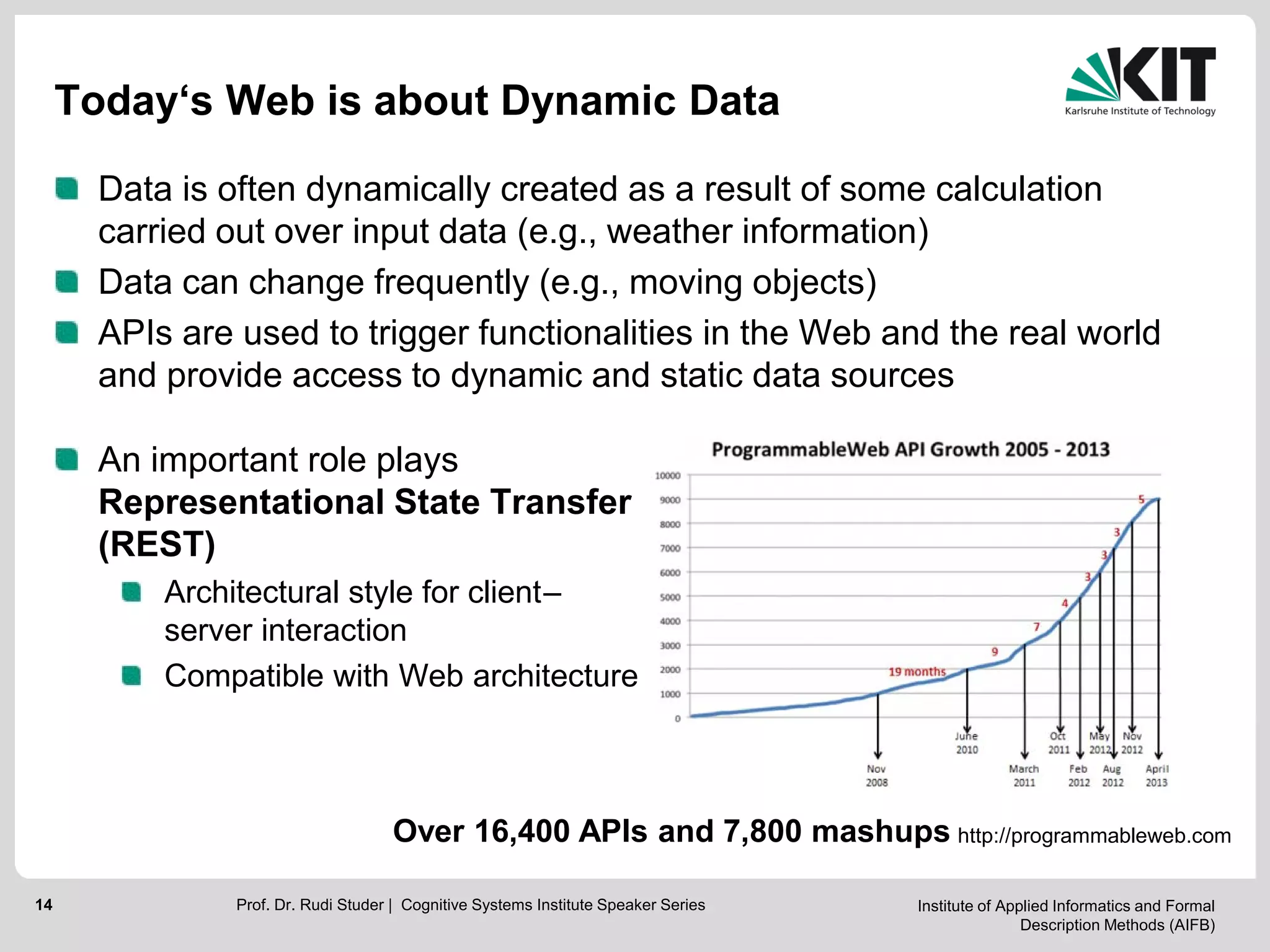 Institute of Applied Informatics and Formal
Description Methods (AIFB)
14
Today‘s Web is about Dynamic Data
Data is often dynamically created as a result of some calculation
carried out over input data (e.g., weather information)
Data can change frequently (e.g., moving objects)
APIs are used to trigger functionalities in the Web and the real world
and provide access to dynamic and static data sources
An important role plays
Representational State Transfer
(REST)
Architectural style for client–
server interaction
Compatible with Web architecture
http://programmableweb.com
8816 APIs
Over 16,400 APIs and 7,800 mashups
Prof. Dr. Rudi Studer | Cognitive Systems Institute Speaker Series
 