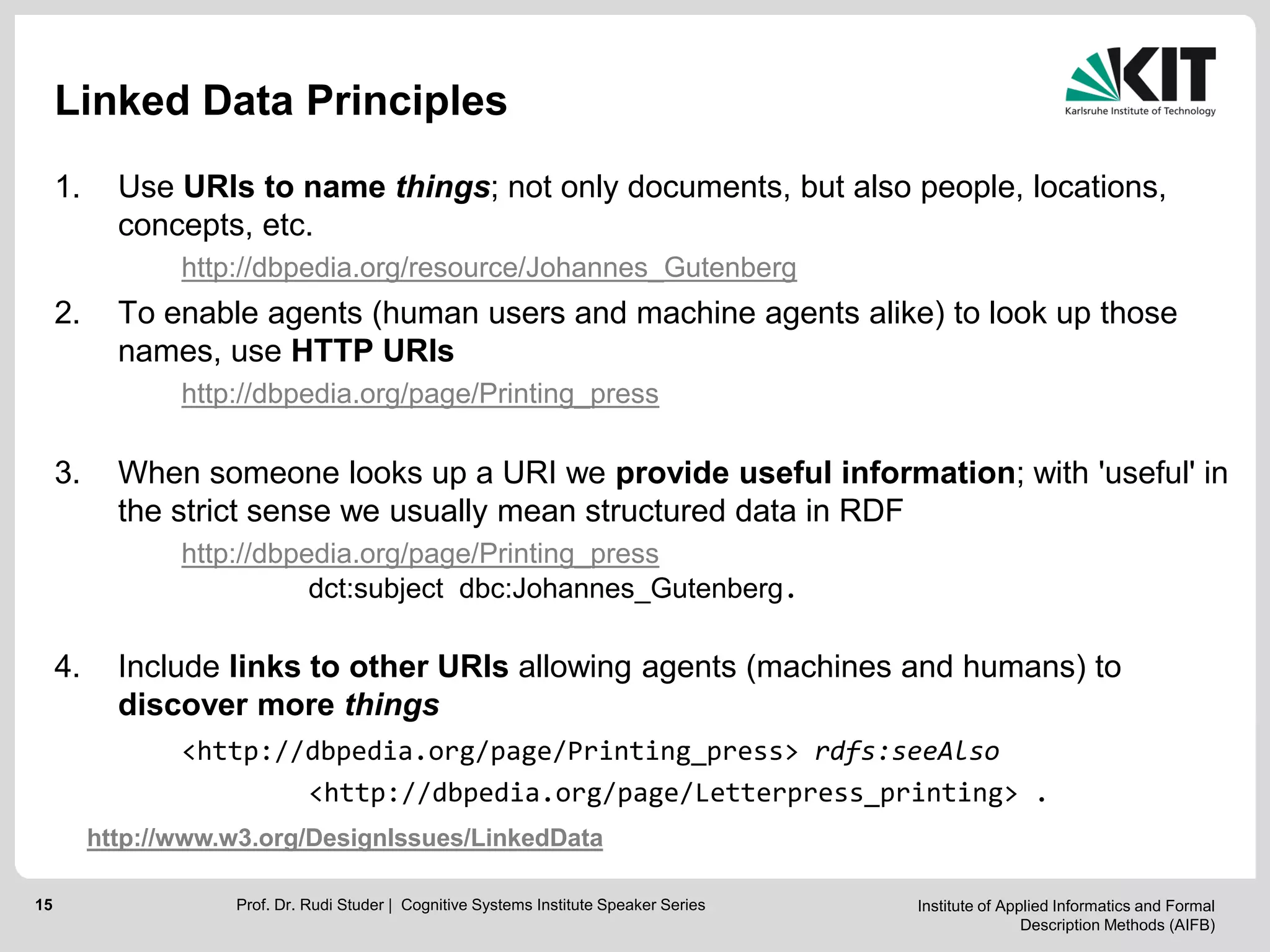 Institute of Applied Informatics and Formal
Description Methods (AIFB)
15
Linked Data Principles
1. Use URIs to name things; not only documents, but also people, locations,
concepts, etc.
http://dbpedia.org/resource/Johannes_Gutenberg
2. To enable agents (human users and machine agents alike) to look up those
names, use HTTP URIs
http://dbpedia.org/page/Printing_press
3. When someone looks up a URI we provide useful information; with 'useful' in
the strict sense we usually mean structured data in RDF
http://dbpedia.org/page/Printing_press
dct:subject dbc:Johannes_Gutenberg.
4. Include links to other URIs allowing agents (machines and humans) to
discover more things
<http://dbpedia.org/page/Printing_press> rdfs:seeAlso
<http://dbpedia.org/page/Letterpress_printing> .
http://www.w3.org/DesignIssues/LinkedData
Prof. Dr. Rudi Studer | Cognitive Systems Institute Speaker Series
 