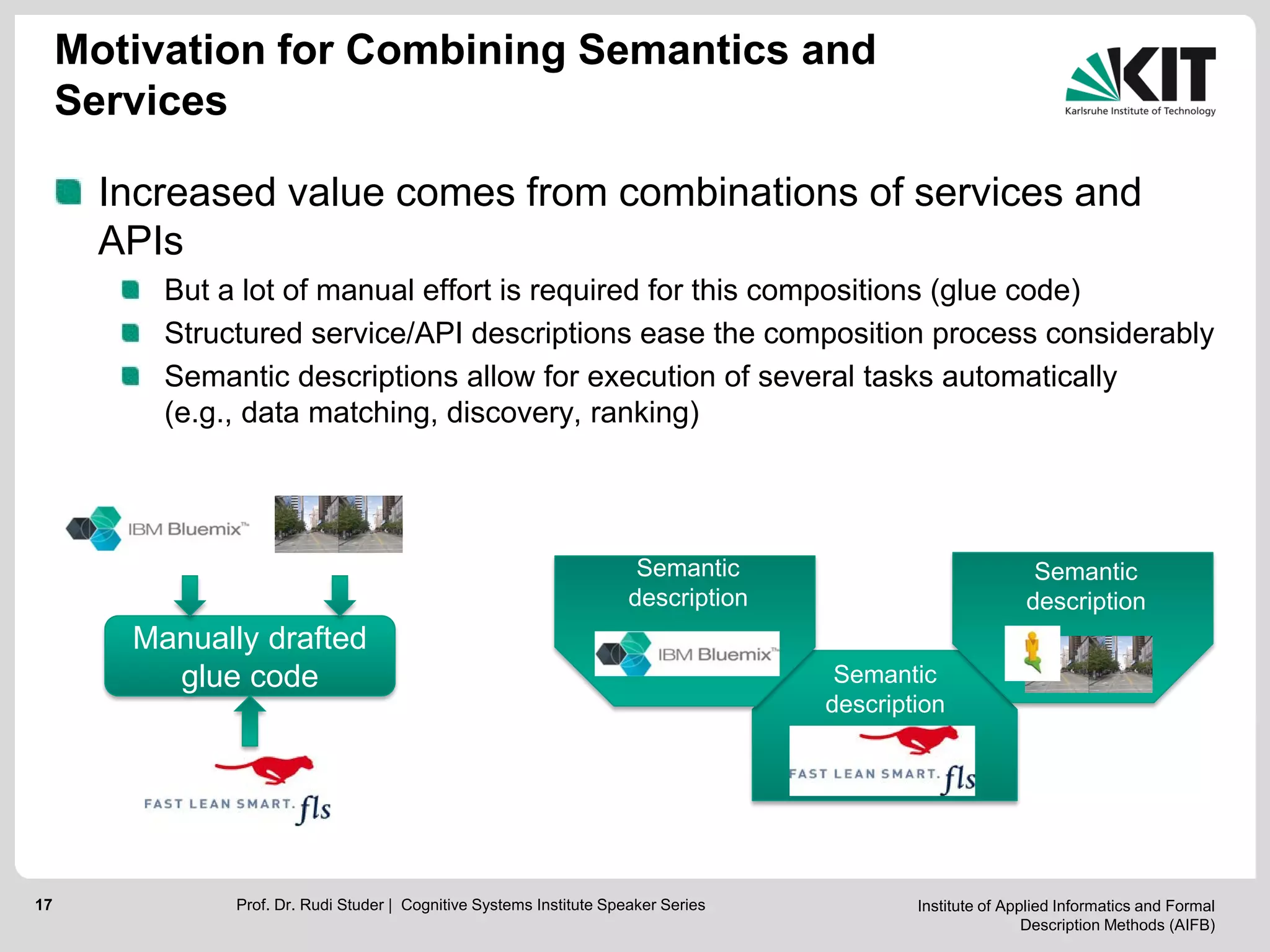 Institute of Applied Informatics and Formal
Description Methods (AIFB)
17
Motivation for Combining Semantics and
Services
Increased value comes from combinations of services and
APIs
But a lot of manual effort is required for this compositions (glue code)
Structured service/API descriptions ease the composition process considerably
Semantic descriptions allow for execution of several tasks automatically
(e.g., data matching, discovery, ranking)
Manually drafted
glue code
Prof. Dr. Rudi Studer | Cognitive Systems Institute Speaker Series
Semantic
description
Semantic
description
Semantic
description
 